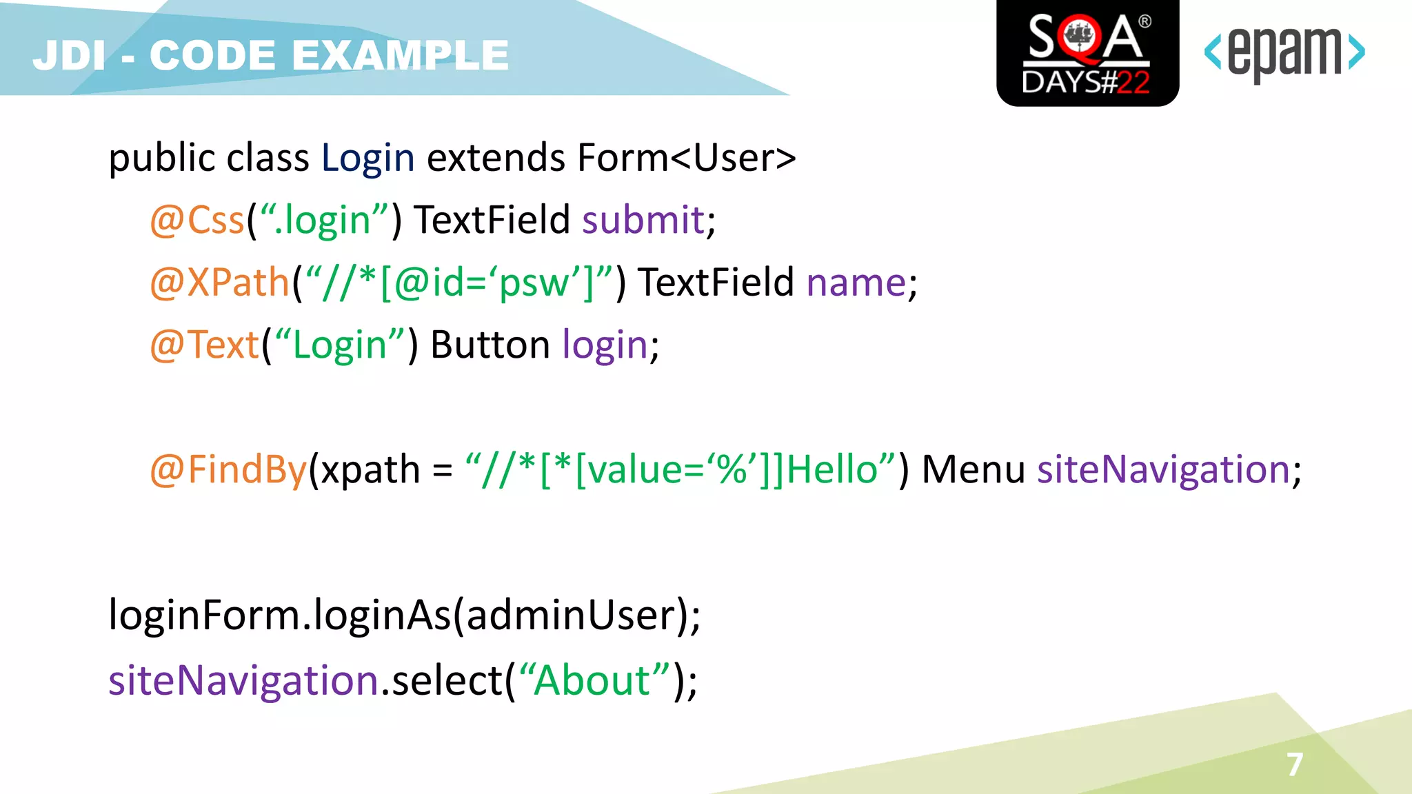 7
JDI - CODE EXAMPLE
public class Login extends Form<User>
@Css(“.login”) TextField submit;
@XPath(“//*[@id=‘psw’]”) TextField name;
@Text(“Login”) Button login;
@FindBy(xpath = “//*[*[value=‘%’]]Hello”) Menu siteNavigation;
loginForm.loginAs(adminUser);
siteNavigation.select(“About”);
 