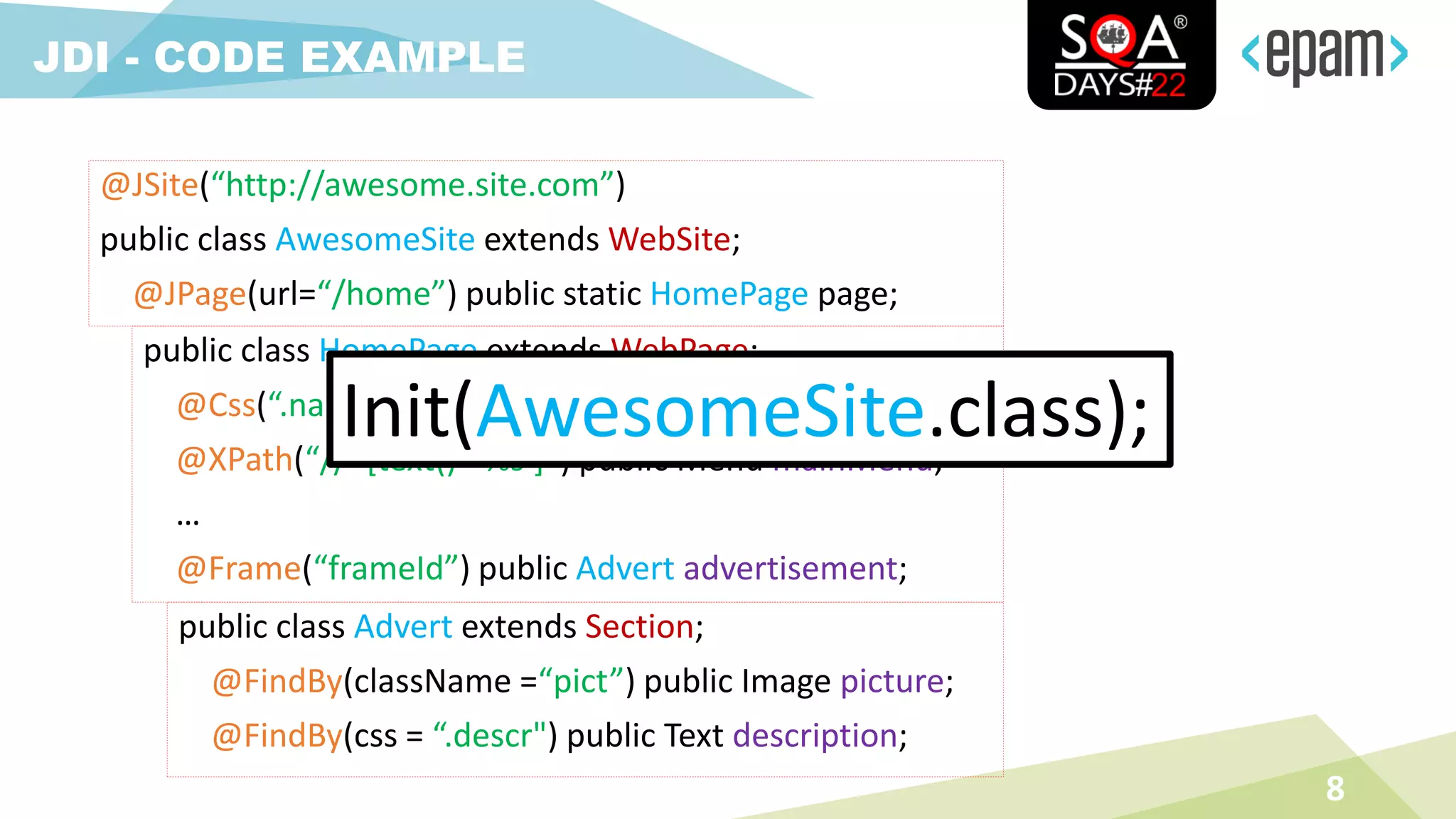 8
JDI - CODE EXAMPLE
@JSite(“http://awesome.site.com”)
public class AwesomeSite extends WebSite;
@JPage(url=“/home”) public static HomePage page;
public class HomePage extends WebPage;
@Css(“.name”) public TextField name;
@XPath(“//*[text()=‘%s’]”) public Menu mainMenu;
…
@Frame(“frameId”) public Advert advertisement;
public class Advert extends Section;
@FindBy(className =“pict”) public Image picture;
@FindBy(css = “.descr") public Text description;
Init(AwesomeSite.class);
 
