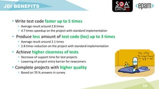 • Write test code faster up to 5 times
• Average result around 2.8 times
• 4.7 times speedup on the project with standard implementation
• Produce less amount of test code (loc) up to 3 times
• Average result around 2.1 times
• 2.8 times reduction on the project with standard implementation
• Achieve higher clearness of tests
• Decrease of support time for test projects
• Lowering of project entry barrier for newcomers
• Complete projects with higher quality
• Based on 70 % answers in survey
10
JDI BENEFITS
 