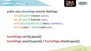 23
VERIFY LAYOUT
homePage.verifyLayout()
homePage.assertLayout() / homePage.checkLayout()
public class HomePage extends WebPage
@Text(“Submit”) Button submit;
@Css(“.name”) TextField name;
@XPath(“//*[text()=‘%s’]”) Menu mainMenu;
@FindBy(text = “Hello”) Label label;
 