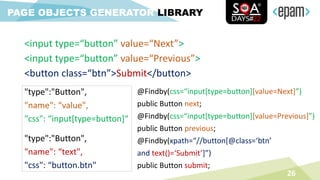 <input type=“button” value=“Next”>
<input type=“button” value=“Previous”>
<button class=“btn”>Submit</button>
26
PAGE OBJECTS GENERATOR LIBRARY
"type":"Button",
"name": “value",
"css": “input[type=button]“
"type":"Button",
"name": “text",
"css": “button.btn"
@Findby(css=“input[type=button][value=Next]”)
public Button next;
@Findby(css=“input[type=button][value=Previous]”)
public Button previous;
@Findby(xpath=“//button[@class=‘btn’
and text()=‘Submit’]”)
public Button submit;
 