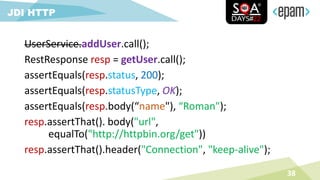 UserService.addUser.call();
RestResponse resp = getUser.call();
assertEquals(resp.status, 200);
assertEquals(resp.statusType, OK);
assertEquals(resp.body(“name"), “Roman");
resp.assertThat(). body("url",
equalTo("http://httpbin.org/get"))
resp.assertThat().header("Connection", "keep-alive");
38
JDI HTTP
 