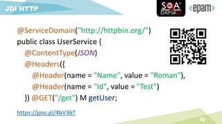 @ServiceDomain("http://httpbin.org/")
public class UserService {
@ContentType(JSON)
@Headers({
@Header(name = "Name", value = "Roman"),
@Header(name = "Id", value = "Test")
}) @GET("/get") M getUser;
40
JDI HTTP
https://goo.gl/4bV36T
 