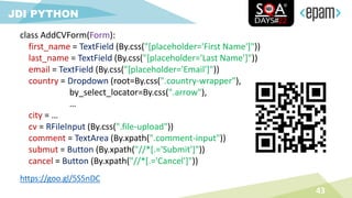 43
JDI PYTHON
class AddCVForm(Form):
first_name = TextField (By.css("[placeholder='First Name']"))
last_name = TextField (By.css("[placeholder='Last Name']"))
email = TextField (By.css("[placeholder='Email']"))
country = Dropdown (root=By.css(".country-wrapper"),
by_select_locator=By.css(".arrow"),
…
city = …
cv = RFileInput (By.css(".file-upload"))
comment = TextArea (By.xpath(".comment-input"))
submut = Button (By.xpath("//*[.='Submit']"))
cancel = Button (By.xpath("//*[.='Cancel']"))
https://goo.gl/5S5nDC
 