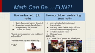 Math Can Be… FUN?!
How we learned... (old
math)
How our children are learning…
(new math)
❖ Quiet classroom-teacher directed
❖ Students completed worksheets
independently for practice
❖ Learned the rules-
“Ours is not to question why, just invert
and multiply”
“Please Excuse My Dear Aunt Sally”
“FOIL”
★ more about collaboration and
investigation
★ teaching methods that help children
understand the underlying math
★ develops number sense
★ Strategy based
BRIDGES~
30+ “Work Place” games per school year
 