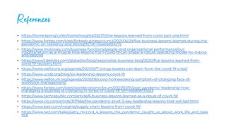 References
• https://home.kpmg/cz/en/home/insights/2021/11/the-lessons-learned-from-covid-part-one.html
• https://www.forbes.com/sites/forbesbusinesscouncil/2021/06/29/five-business-lessons-learned-during-the-
pandemic-on-resiliency-and-strength/?sh=15aa1ad04c75
• https://www.mckinsey.com/business-functions/people-and-organizational-performance/our-
insights/return-as-a-muscle-how-lessons-from-covid-19-can-shape-a-robust-operating-model-for-hybrid-
and-beyond
• https://www2.deloitte.com/global/en/blog/responsible-business-blog/2020/five-lessons-learned-from-
covid-19-recovery.html
• https://www.weforum.org/agenda/2021/01/7-things-leaders-can-learn-from-the-covid-19-crisis/
• https://www.undp.org/blog/six-leadership-lessons-covid-19
• https://www.weforum.org/agenda/2020/06/covid-homeworking-symptom-of-changing-face-of-
workforce-management/
• https://www.forbes.com/sites/worldeconomicforum/2021/03/01/post-pandemic-leadership-how-
managing-a-business-is-changing-in-times-of-covid-19/?sh=46b8b8176523
• https://www.techrepublic.com/article/6-business-lessons-learned-as-a-result-of-covid-19/
• https://www.cio.com/article/307666/the-pandemic-pivot-5-key-leadership-lessons-that-will-last.html
• https://www.bain.com/insights/supply-chain-lessons-from-covid-19/
• https://www.ted.com/talks/patty_mccord_4_lessons_the_pandemic_taught_us_about_work_life_and_bala
nce
 