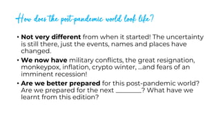 How does the post-pandemic world look like?
• Not very different from when it started! The uncertainty
is still there, just the events, names and places have
changed.
• We now have military conflicts, the great resignation,
monkeypox, inflation, crypto winter, …and fears of an
imminent recession!
• Are we better prepared for this post-pandemic world?
Are we prepared for the next ________? What have we
learnt from this edition?
 