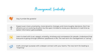 Management, Leadership
Stay humble! Be grateful!
Expect even more uncertainty, more dynamic changes, and more tougher decisions. Don’t be
afraid to act on evolving situation but be open-minded to revise your decisions in real-time as
better information gets available.
Learn to lead with trust, respect, empathy, kindness and compassion for people. Understand that
everyone is going through different ups/downs in life. The new term for management is “caring”.
Craft a stronger purpose with a deeper connect with your teams. The new term for leading is
“inspiring”.
 