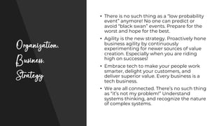 Organization,
Business,
Strategy
• There is no such thing as a “low probability
event” anymore! No one can predict or
avoid “black swan” events. Prepare for the
worst and hope for the best.
• Agility is the new strategy. Proactively hone
business agility by continuously
experimenting for newer sources of value
creation. Especially when you are riding
high on successes!
• Embrace tech to make your people work
smarter, delight your customers, and
deliver superior value. Every business is a
tech business.
• We are all connected. There’s no such thing
as “it’s not my problem!” Understand
systems thinking, and recognize the nature
of complex systems.
 
