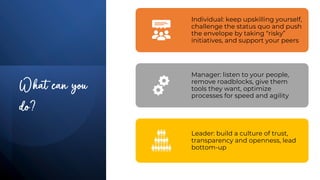 What can you
do?
Individual: keep upskilling yourself,
challenge the status quo and push
the envelope by taking “risky”
initiatives, and support your peers
Manager: listen to your people,
remove roadblocks, give them
tools they want, optimize
processes for speed and agility
Leader: build a culture of trust,
transparency and openness, lead
bottom-up
 