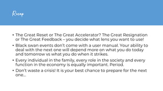 Recap
• The Great Reset or The Great Accelerator? The Great Resignation
or The Great Feedback – you decide what lens you want to use!
• Black swan events don’t come with a user manual. Your ability to
deal with the next one will depend more on what you do today
and tomorrow vs what you do when it strikes.
• Every individual in the family, every role in the society and every
function in the economy is equally important. Period.
• Don’t waste a crisis! It is your best chance to prepare for the next
one…
 