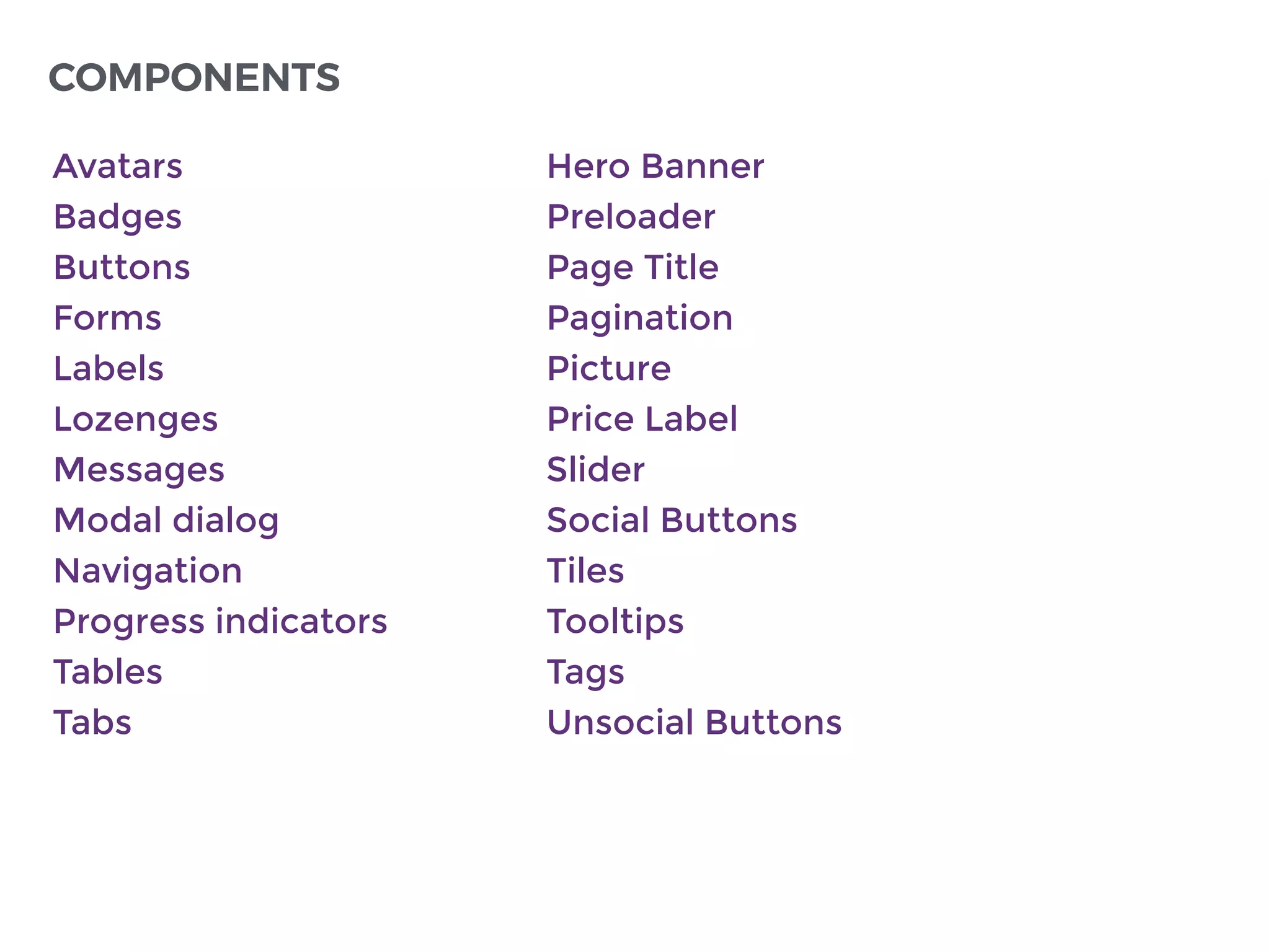 Avatars
Badges
Buttons
Forms
Labels
Lozenges
Messages
Modal dialog
Navigation
Progress indicators
Tables
Tabs
COMPONENTS
Hero Banner
Preloader
Page Title
Pagination
Picture
Price Label
Slider
Social Buttons
Tiles
Tooltips
Tags
Unsocial Buttons
 