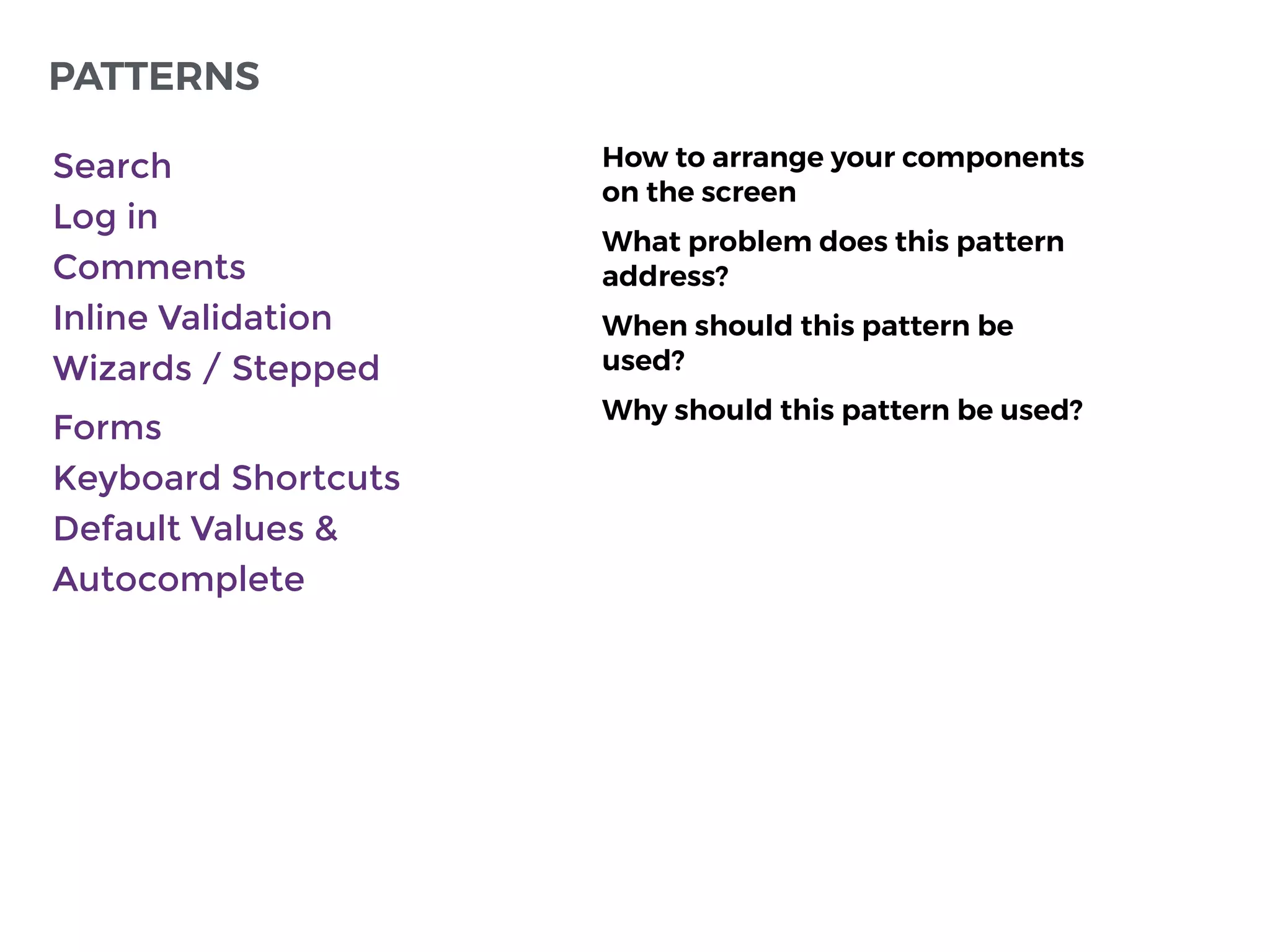 PATTERNS
How to arrange your components
on the screen
What problem does this pattern
address?
When should this pattern be
used?
Why should this pattern be used?
Search
Log in
Comments
Inline Validation
Wizards / Stepped
Forms
Keyboard Shortcuts
Default Values &
Autocomplete
 