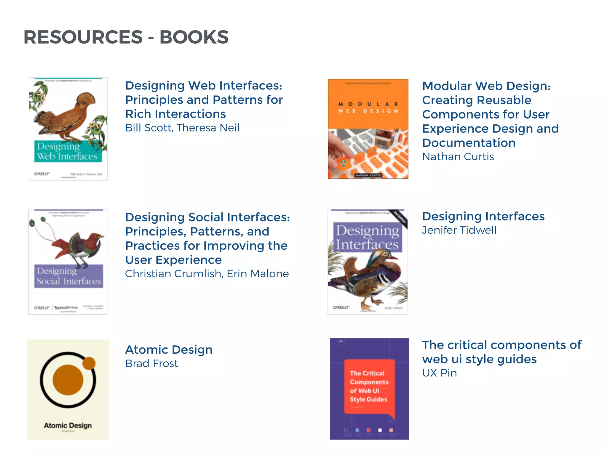 Modular Web Design:
Creating Reusable
Components for User
Experience Design and
Documentation
Nathan Curtis
Designing Interfaces
Jenifer Tidwell
Designing Web Interfaces:
Principles and Patterns for
Rich Interactions
Bill Scott, Theresa Neil
Designing Social Interfaces:
Principles, Patterns, and
Practices for Improving the
User Experience
Christian Crumlish, Erin Malone
RESOURCES - BOOKS
Atomic Design
Brad Frost
The critical components of
web ui style guides
UX Pin
 