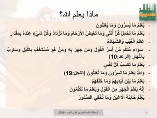 ‫هللا؟‬ ‫يعلم‬ ‫ماذا‬
-ُ‫م‬َ‫ل‬ْ‫ع‬ٌَ‫ا‬َ‫م‬َ‫ون‬‫ر‬ِ‫س‬ٌُ‫ا‬َ‫م‬ َ‫و‬َ‫ون‬ُ‫ن‬ِ‫ل‬ْ‫ع‬ٌُ
-ُ‫م‬َ‫ل‬ْ‫ع‬ٌَ‫ا‬َ‫م‬ُ‫ل‬ِ‫م‬ْ‫ح‬َ‫ت‬‫ل‬ُ‫ك‬‫ى‬َ‫ث‬‫ن‬ُ‫أ‬‫ا‬َ‫م‬ َ‫و‬ُ‫ٌِض‬‫ؽ‬َ‫ت‬ُ‫م‬‫ا‬َ‫ح‬ْ‫ر‬َ‫اْل‬‫ا‬َ‫م‬ َ‫و‬ُ‫د‬‫ا‬َ‫د‬ْ‫ز‬َ‫ت‬‫ل‬ُ‫ك‬ َ‫و‬‫ء‬ ًَْ‫ش‬ُ‫ه‬َ‫ند‬ِ‫ع‬‫ار‬َ‫د‬ْ‫ق‬ِ‫م‬ِ‫ب‬
-ُ‫م‬ِ‫ل‬‫ا‬َ‫ع‬ِ‫ب‬ٌَْ‫ؽ‬ْ‫ل‬‫ا‬ِ‫ة‬َ‫اد‬َ‫ه‬َ‫ش‬‫ال‬ َ‫و‬
-‫اء‬ َ‫و‬َ‫س‬‫م‬ُ‫ك‬‫ن‬‫م‬ْ‫ن‬َ‫م‬َ‫ر‬َ‫س‬َ‫أ‬َ‫ل‬ ْ‫و‬َ‫ق‬ْ‫ل‬‫ا‬‫ن‬َ‫م‬ َ‫و‬َ‫ر‬َ‫ه‬َ‫ج‬ِ‫ه‬ِ‫ب‬ْ‫ن‬َ‫م‬ َ‫و‬َ‫ُو‬‫ه‬‫ؾ‬ْ‫خ‬َ‫ت‬ْ‫س‬ُ‫م‬ِ‫ل‬ٌَْ‫ل‬‫ال‬ِ‫ب‬‫ب‬ِ‫ار‬َ‫س‬ َ‫و‬
ِ‫ار‬َ‫ه‬َ‫ن‬‫ال‬ِ‫ب‬‫﴿الرعد‬:10﴾
-ُ‫م‬َ‫ل‬ْ‫ع‬ٌَ‫ا‬َ‫م‬ُ‫ب‬ِ‫س‬ْ‫ك‬َ‫ت‬‫ل‬ُ‫ك‬‫س‬ْ‫ف‬َ‫ن‬
-ُ ّ‫هللا‬ َ‫و‬ُ‫م‬َ‫ل‬ْ‫ع‬ٌَ‫ا‬َ‫م‬َ‫ون‬‫ر‬ِ‫س‬ُ‫ت‬‫ا‬َ‫م‬ َ‫و‬َ‫ون‬ُ‫ن‬ِ‫ل‬ْ‫ع‬ُ‫ت‬‫﴿النحل‬:19﴾
-ُ‫م‬َ‫ل‬ْ‫ع‬ٌَ‫ا‬َ‫م‬َ‫ن‬ٌَْ‫ب‬ْ‫م‬ِ‫ه‬ٌِ‫د‬ٌَْ‫أ‬‫ا‬َ‫م‬ َ‫و‬ْ‫م‬ُ‫ه‬َ‫ف‬ْ‫ل‬َ‫خ‬
-ُ‫ه‬َ‫ن‬ِ‫إ‬ُ‫م‬َ‫ل‬ْ‫ع‬ٌََ‫ر‬ْ‫ه‬َ‫ج‬ْ‫ل‬‫ا‬َ‫ِن‬‫م‬ِ‫ل‬ ْ‫و‬َ‫ق‬ْ‫ل‬‫ا‬ُ‫م‬َ‫ل‬ْ‫ع‬ٌَ َ‫و‬‫ا‬َ‫م‬َ‫ون‬ُ‫م‬ُ‫ت‬ْ‫ك‬َ‫ت‬
-ُ‫م‬َ‫ل‬ْ‫ع‬ٌََ‫ة‬َ‫ن‬ِ‫ب‬‫ا‬َ‫خ‬ِ‫ن‬ٌُْ‫ع‬َ ْ‫اْل‬‫ا‬َ‫م‬ َ‫و‬ًِ‫ف‬ْ‫خ‬ُ‫ت‬ُ‫ر‬‫ُو‬‫د‬‫الص‬
‫الكرٌم‬ ‫القرآن‬ ‫لمتدبري‬ ‫العالمٌة‬ ‫الرابطة‬-2019 14
 