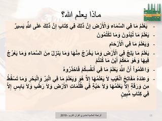 ‫هللا؟‬ ‫يعلم‬ ‫ماذا‬
-ُ‫م‬َ‫ل‬ْ‫ع‬ٌَ‫ا‬َ‫م‬ًِ‫ف‬‫اء‬َ‫م‬َ‫س‬‫ال‬ِ‫ض‬ ْ‫ر‬َ ْ‫اْل‬ َ‫و‬َ‫ن‬ِ‫إ‬َ‫ك‬ِ‫ل‬َ‫ذ‬ًِ‫ف‬‫اب‬َ‫ت‬ِ‫ك‬َ‫ن‬ِ‫إ‬َ‫ك‬ِ‫ل‬َ‫ذ‬‫ى‬َ‫ل‬َ‫ع‬ِ َ‫هللا‬‫ٌر‬ِ‫س‬ٌَ
-ُ‫م‬َ‫ل‬ْ‫ع‬ٌَ‫ا‬َ‫م‬َ‫ُون‬‫د‬ْ‫ب‬ُ‫ت‬‫ا‬َ‫م‬ َ‫و‬َ‫ون‬ُ‫م‬ُ‫ت‬ْ‫ك‬َ‫ت‬
-ُ‫م‬َ‫ل‬ْ‫ع‬ٌَ َ‫و‬‫ا‬َ‫م‬ًِ‫ف‬ِ‫ام‬َ‫ح‬ ْ‫ر‬َ ْ‫اْل‬
-ُ‫م‬َ‫ل‬ْ‫ع‬ٌَ‫ا‬َ‫م‬ُ‫ج‬ِ‫ل‬ًٌَِ‫ف‬ِ‫ض‬ ْ‫ر‬َ ْ‫اْل‬‫ا‬َ‫م‬ َ‫و‬ُ‫ج‬ُ‫ر‬ ْ‫خ‬ٌَ‫ا‬َ‫ه‬ْ‫ن‬ِ‫م‬‫ا‬َ‫م‬ َ‫و‬ُ‫ل‬ ِ‫نز‬ٌََ‫ِن‬‫م‬‫اء‬َ‫م‬َ‫س‬‫ال‬‫ا‬َ‫م‬ َ‫و‬ُ‫ج‬ُ‫ر‬ْ‫ع‬ٌَ
‫ا‬َ‫ه‬ٌِ‫ف‬َ‫ُو‬‫ه‬ َ‫و‬ْ‫م‬ُ‫ك‬َ‫ع‬َ‫م‬َ‫ن‬ٌَْ‫أ‬‫ا‬َ‫م‬ْ‫م‬ُ‫ت‬‫ن‬ُ‫ك‬
-ْ‫ا‬‫و‬ُ‫م‬َ‫ل‬ْ‫اع‬ َ‫و‬َ‫ن‬َ‫أ‬َ ّ‫هللا‬ُ‫م‬َ‫ل‬ْ‫ع‬ٌَ‫ا‬َ‫م‬ًِ‫ف‬ْ‫م‬ُ‫ك‬ِ‫س‬ُ‫ف‬‫ن‬َ‫أ‬ُ‫ه‬‫و‬ُ‫ر‬َ‫ذ‬ ْ‫اح‬َ‫ف‬
-ُ‫ه‬َ‫د‬‫ِن‬‫ع‬ َ‫و‬ُ‫ح‬ِ‫ت‬‫ا‬َ‫ف‬َ‫م‬ِ‫ب‬ٌَْ‫ؽ‬ْ‫ل‬‫ا‬َ‫ال‬‫ا‬َ‫ه‬ُ‫م‬َ‫ل‬ْ‫ع‬ٌََ‫ال‬ِ‫إ‬َ‫ُو‬‫ه‬ُ‫م‬َ‫ل‬ْ‫ع‬ٌَ َ‫و‬‫ا‬َ‫م‬ًِ‫ف‬‫ر‬َ‫ب‬ْ‫ل‬‫ا‬ِ‫ر‬ ْ‫ح‬َ‫ب‬ْ‫ل‬‫ا‬ َ‫و‬‫ا‬َ‫م‬ َ‫و‬ُ‫ط‬ُ‫ق‬ْ‫س‬َ‫ت‬
‫ِن‬‫م‬‫ة‬َ‫ق‬َ‫ر‬ َ‫و‬َ‫ال‬ِ‫إ‬‫ا‬َ‫ه‬ُ‫م‬َ‫ل‬ْ‫ع‬ٌََ‫ال‬ َ‫و‬‫ة‬َ‫ب‬َ‫ح‬ًِ‫ف‬ِ‫ت‬‫ا‬َ‫م‬ُ‫ل‬ُ‫ظ‬ِ‫ض‬ ْ‫ر‬َ‫اْل‬َ‫ال‬ َ‫و‬‫ب‬ْ‫ط‬َ‫ر‬َ‫ال‬ َ‫و‬‫س‬ِ‫اب‬ٌََ‫ال‬ِ‫إ‬
ًِ‫ف‬‫اب‬َ‫ت‬ِ‫ك‬‫ٌن‬ِ‫ب‬‫م‬
‫الكرٌم‬ ‫القرآن‬ ‫لمتدبري‬ ‫العالمٌة‬ ‫الرابطة‬-2019 15
 