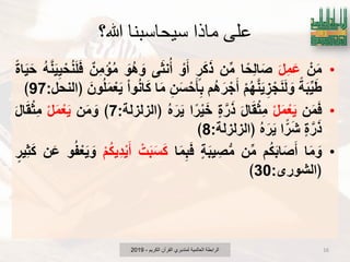 ‫هللا؟‬ ‫سيحاسبنا‬ ‫ماذا‬ ‫علي‬
•ْ‫ن‬َ‫م‬َ‫ل‬ِ‫م‬َ‫ع‬‫ا‬ً‫ِح‬‫ل‬‫ا‬َ‫ص‬‫ن‬‫م‬‫ر‬َ‫ك‬َ‫ذ‬ْ‫و‬َ‫أ‬‫ى‬َ‫ث‬‫ن‬ُ‫أ‬َ‫ُو‬‫ه‬ َ‫و‬‫ِن‬‫م‬ ْ‫إ‬ُ‫م‬ُ‫ه‬َ‫ن‬ٌٌَِ ْ‫ح‬ُ‫ن‬َ‫ل‬َ‫ف‬ً‫ة‬‫ا‬ٌََ‫ح‬
ً‫ة‬َ‫ب‬ٌَ‫ط‬ْ‫م‬ُ‫ه‬َ‫ن‬ٌَِ‫ز‬ ْ‫ج‬َ‫ن‬َ‫ل‬ َ‫و‬‫ُم‬‫ه‬َ‫ر‬ ْ‫ج‬َ‫أ‬ِ‫ن‬َ‫س‬ْ‫ح‬َ‫ؤ‬ِ‫ب‬‫ا‬َ‫م‬ْ‫ا‬‫و‬ُ‫ن‬‫ا‬َ‫ك‬َ‫ون‬ُ‫ل‬َ‫م‬ْ‫ع‬ٌَ‫﴿النحل‬:97﴾
•‫ن‬َ‫م‬َ‫ف‬ْ‫ل‬َ‫م‬ْ‫ع‬ٌََ‫ل‬‫ا‬َ‫ق‬ْ‫ث‬ِ‫م‬‫ة‬َ‫ر‬َ‫ذ‬‫ا‬ً‫ر‬ٌَْ‫خ‬ُ‫ه‬َ‫ر‬ٌَ‫﴿الزلزلة‬:7﴾‫ن‬َ‫م‬ َ‫و‬ْ‫ل‬َ‫م‬ْ‫ع‬ٌََ‫ل‬‫ا‬َ‫ق‬ْ‫ث‬ِ‫م‬
‫ة‬َ‫ر‬َ‫ذ‬‫ا‬ًّ‫ر‬َ‫ش‬ُ‫ه‬َ‫ر‬ٌَ‫﴿الزلزلة‬:8﴾
•‫ا‬َ‫م‬ َ‫و‬‫م‬ُ‫ك‬َ‫ب‬‫ا‬َ‫ص‬َ‫أ‬‫ن‬‫م‬‫ة‬َ‫ب‬ٌ ِ‫ص‬‫م‬‫ا‬َ‫م‬ِ‫ب‬َ‫ف‬ْ‫ت‬َ‫ب‬َ‫س‬َ‫ك‬ْ‫م‬ُ‫ك‬ٌِ‫د‬ٌَْ‫أ‬‫و‬ُ‫ف‬ْ‫ع‬ٌَ َ‫و‬‫ن‬َ‫ع‬‫ٌِر‬‫ث‬َ‫ك‬
‫﴿الشورى‬:30﴾
‫الكرٌم‬ ‫القرآن‬ ‫لمتدبري‬ ‫العالمٌة‬ ‫الرابطة‬-2019 16
 