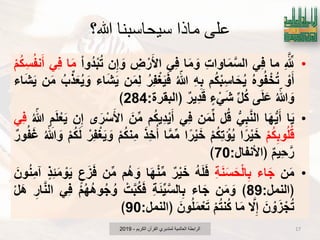 ‫هللا؟‬ ‫سيحاسبنا‬ ‫ماذا‬ ‫علي‬
•ِ َ‫لِّل‬‫ما‬ًِ‫ف‬ِ‫ت‬‫اوا‬َ‫م‬َ‫الس‬‫ا‬َ‫م‬ َ‫و‬ًِ‫ف‬ِ‫ض‬ ْ‫ر‬َ‫اْل‬‫ن‬ِ‫إ‬ َ‫و‬ْ‫ا‬‫ُو‬‫د‬ْ‫ب‬ُ‫ت‬‫ا‬َ‫م‬ًِ‫ف‬ْ‫م‬ُ‫ك‬ِ‫س‬ُ‫ف‬‫ن‬َ‫أ‬
ْ‫و‬َ‫أ‬ُ‫ه‬‫و‬ُ‫ف‬ ْ‫خ‬ُ‫ت‬‫م‬ُ‫ك‬ْ‫ب‬ِ‫اس‬َ‫ح‬ٌُِ‫ه‬ِ‫ب‬ُ ّ‫هللا‬ُ‫ر‬ِ‫ف‬ْ‫ؽ‬ٌََ‫ف‬‫ن‬َ‫م‬ِ‫ل‬‫اء‬َ‫ش‬ٌَُ‫ب‬‫ذ‬َ‫ع‬ٌُ َ‫و‬‫ن‬َ‫م‬‫اء‬َ‫ش‬ٌَ
ُ ّ‫هللا‬ َ‫و‬‫ى‬َ‫ل‬َ‫ع‬‫ل‬ُ‫ك‬‫ء‬ ًَْ‫ش‬‫ٌِر‬‫د‬َ‫ق‬‫﴿البقرة‬:284﴾
•‫ا‬ٌَ‫ا‬َ‫ه‬ٌَ‫أ‬ًِ‫ب‬َ‫ن‬‫ال‬‫ل‬ُ‫ق‬‫ن‬َ‫م‬‫ل‬ًِ‫ف‬‫م‬ُ‫ك‬ٌِ‫د‬ٌَْ‫أ‬َ‫ن‬‫م‬‫ى‬َ‫ر‬ْ‫س‬َ‫اْل‬‫ن‬ِ‫إ‬ِ‫م‬َ‫ل‬ْ‫ع‬ٌَُ ّ‫هللا‬ًِ‫ف‬
ْ‫م‬ُ‫ك‬ِ‫وب‬ُ‫ل‬ُ‫ق‬‫ا‬ً‫ر‬ٌَْ‫خ‬ْ‫م‬ُ‫ك‬ِ‫ت‬ ْ‫إ‬ٌُ‫ا‬ً‫ر‬ٌَْ‫خ‬‫ا‬َ‫م‬‫م‬َ‫ِذ‬‫خ‬ُ‫أ‬ْ‫م‬ُ‫ك‬‫ِن‬‫م‬ْ‫ِر‬‫ف‬ْ‫ؽ‬ٌَ َ‫و‬ْ‫م‬ُ‫ك‬َ‫ل‬ُ ّ‫هللا‬ َ‫و‬‫ور‬ُ‫ف‬َ‫ؼ‬
‫ٌِم‬‫ح‬َ‫ر‬‫﴿اْلنفال‬:70﴾
•‫ن‬َ‫م‬‫اء‬َ‫ج‬ِ‫ة‬َ‫ن‬َ‫س‬َ‫ح‬ْ‫ل‬‫ا‬ِ‫ب‬ُ‫ه‬َ‫ل‬َ‫ف‬‫ر‬ٌَْ‫خ‬‫ا‬َ‫ه‬ْ‫ن‬‫م‬‫ُم‬‫ه‬ َ‫و‬‫ن‬‫م‬‫ع‬َ‫ز‬َ‫ف‬‫ِذ‬‫ب‬َ‫م‬ ْ‫و‬ٌََ‫ون‬ُ‫ن‬ِ‫م‬‫آ‬
‫﴿النمل‬:89﴾‫ن‬َ‫م‬ َ‫و‬‫اء‬َ‫ج‬ِ‫ة‬َ‫ب‬ٌَ‫الس‬ِ‫ب‬ْ‫ت‬َ‫ب‬ُ‫ك‬َ‫ف‬ْ‫م‬ُ‫ه‬ُ‫ه‬‫و‬ُ‫ج‬ ُ‫و‬ًِ‫ف‬ِ‫ار‬َ‫ن‬‫ال‬ْ‫ل‬َ‫ه‬
َ‫ن‬ ْ‫و‬َ‫ز‬ ْ‫ج‬ُ‫ت‬َ‫ال‬ِ‫إ‬‫ا‬َ‫م‬ْ‫م‬ُ‫ت‬‫ن‬ُ‫ك‬َ‫ون‬ُ‫ل‬َ‫م‬ْ‫ع‬َ‫ت‬‫﴿النمل‬:90﴾
‫الكرٌم‬ ‫القرآن‬ ‫لمتدبري‬ ‫العالمٌة‬ ‫الرابطة‬-2019 17
 