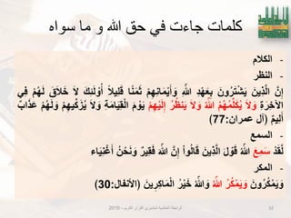 ‫سواه‬ ‫ما‬ ‫و‬ ‫هللا‬ ‫حق‬ ‫في‬ ‫جاءت‬ ‫كلمات‬
-‫الكالم‬
-‫النظر‬
َ‫ن‬ِ‫إ‬َ‫ٌِن‬‫ذ‬َ‫ل‬‫ا‬َ‫ون‬ُ‫ر‬َ‫ت‬ْ‫ش‬ٌَِ‫د‬ْ‫ه‬َ‫ع‬ِ‫ب‬ِ ّ‫هللا‬ْ‫م‬ِ‫ه‬ِ‫ن‬‫ا‬َ‫م‬ٌَْ‫أ‬ َ‫و‬‫ا‬ً‫ن‬َ‫م‬َ‫ث‬ً‫ال‬ٌِ‫ل‬َ‫ق‬َ‫ك‬ِ‫ب‬َ‫ل‬ ْ‫و‬ُ‫أ‬َ‫ال‬َ‫ق‬َ‫ال‬َ‫خ‬ْ‫م‬ُ‫ه‬َ‫ل‬ًِ‫ف‬
ِ‫ة‬َ‫ِر‬‫خ‬‫اآل‬َ‫ال‬ َ‫و‬ُ‫م‬ُ‫ه‬ُ‫م‬‫ل‬َ‫ك‬ٌُُ ّ‫هللا‬َ‫ال‬ َ‫و‬ُ‫ر‬ُ‫ظ‬‫ن‬ٌَْ‫م‬ِ‫ه‬ٌَْ‫ل‬ِ‫إ‬َ‫م‬ ْ‫و‬ٌَِ‫ة‬َ‫م‬‫ا‬ٌَِ‫ق‬ْ‫ل‬‫ا‬َ‫ال‬ َ‫و‬ْ‫م‬ِ‫ه‬ٌ‫ك‬َ‫ز‬ٌُْ‫م‬ُ‫ه‬َ‫ل‬ َ‫و‬‫اب‬َ‫ذ‬َ‫ع‬
‫ٌِم‬‫ل‬َ‫أ‬‫﴿آل‬‫عمران‬:77﴾
-‫السمع‬
ْ‫د‬َ‫ق‬َ‫ل‬َ‫ِع‬‫م‬َ‫س‬ُ ّ‫هللا‬َ‫ل‬ ْ‫و‬َ‫ق‬َ‫ٌِن‬‫ذ‬َ‫ل‬‫ا‬ْ‫ا‬‫و‬ُ‫ل‬‫ا‬َ‫ق‬َ‫ن‬ِ‫إ‬َ ّ‫هللا‬‫ٌِر‬‫ق‬َ‫ف‬ُ‫ن‬ْ‫ح‬َ‫ن‬ َ‫و‬‫اء‬ٌَِ‫ن‬ْ‫ؼ‬َ‫أ‬
-‫المكر‬
َ‫ون‬ُ‫ر‬ُ‫ك‬ْ‫م‬ٌَ َ‫و‬ُ‫ر‬ُ‫ك‬ْ‫م‬ٌَ َ‫و‬ُ ّ‫هللا‬ُ ّ‫هللا‬ َ‫و‬ُ‫ر‬ٌَْ‫خ‬َ‫ٌن‬ِ‫ِر‬‫ك‬‫ا‬َ‫م‬ْ‫ل‬‫ا‬‫﴿اْلنفال‬:30﴾
32‫الكرٌم‬ ‫القرآن‬ ‫لمتدبري‬ ‫العالمٌة‬ ‫الرابطة‬-2019
 