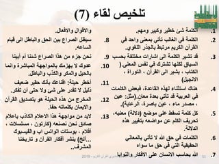 ‫نماء‬ ‫تهخُص‬(7)
.1‫ومهم‬ ‫وكبٌر‬ ‫خطٌر‬ ‫شا‬ ‫الكلمة‬.
.2ً‫ف‬ ‫واحد‬ ‫بمعنى‬ ً‫تؤت‬ ‫الؽالب‬ ً‫ف‬ ‫الكلمة‬
‫اللؽوي‬ ‫بالجذر‬ ‫مرتبط‬ ‫الكرٌم‬ ‫القرآن‬.
.3‫بحسب‬ ‫مختلفة‬ ‫اشارات‬ ‫الى‬ ‫الكلمة‬ ‫تشٌر‬ ‫قد‬
‫المعنى‬ ‫نفس‬ ً‫ف‬ ‫تشترك‬ ‫لكنها‬ ‫السٌاق‬(.
، ‫التوراة‬ ، ‫القرآن‬ ‫الى‬ ‫ٌشٌر‬ ، ‫الكتاب‬
‫االنجٌل‬)
.4‫الكلمات‬ ‫فبعض‬ ،‫القاعدة‬ ‫لهذه‬ ‫استثناء‬ ‫هناك‬
‫معان‬ ‫بعدة‬ ً‫تؤت‬ ‫قد‬ ‫العربٌة‬ ً‫ف‬(.‫مثل‬:‫عٌن‬
‫الرعاٌة‬ ،‫باصرة‬ ‫عٌن‬ ، ‫ماء‬ ‫مصدر‬ ،.)
.5‫موضع‬ ‫على‬ ‫تسقط‬ ‫كلمة‬ ‫كل‬(‫داللة‬)،‫معنٌه‬
‫هذه‬ ‫بتؽٌٌر‬ ‫مواضعه‬ ‫عن‬ ‫الكلم‬ ‫تحرٌؾ‬
‫الداللة‬.
.6ً‫بالمعان‬ ً‫تؤت‬ ‫ال‬ ‫هللا‬ ‫حق‬ ً‫ف‬ ‫الكلمات‬
‫سواه‬ ‫ما‬ ‫حق‬ ً‫ف‬ ً‫الت‬ ‫الحقٌقٌة‬
.7‫والنواٌا‬ ‫االفكار‬ ‫على‬ ‫االنسان‬ ‫ٌحاسب‬ ‫هللا‬
‫واالفعال‬ ‫واالقوال‬.
.8‫قٌام‬ ‫الى‬ ‫والباطل‬ ‫الحق‬ ‫بٌن‬ ‫الصراع‬ ‫سٌظل‬
‫الساعه‬.
.9‫أبٌنا‬ ‫أم‬ ‫شبنا‬ ‫الصراع‬ ‫هذا‬ ‫من‬ ‫جزء‬ ‫نحن‬
.10‫وانما‬ ‫المباشرة‬ ‫بالمواجهة‬ ‫ٌهزمك‬ ‫ال‬ ‫عدوك‬
‫والباطل‬ ‫والكذب‬ ‫والمكر‬ ‫بالحٌل‬.
.11‫حٌلة‬ ‫أخطر‬:‫ضعٌؾ‬ ‫حقٌر‬ ‫بؤنك‬ ‫اقناعك‬
‫تفكر‬ ‫أن‬ ‫حتى‬ ‫وال‬ ‫شا‬ ‫على‬ ‫تقدر‬ ‫ال‬ ‫ذلٌل‬.
.12‫القرآن‬ ‫بتصدٌق‬ ‫هو‬ ‫الحٌلة‬ ‫هذه‬ ‫من‬ ‫المخرج‬
‫حفا‬ ‫بكلماته‬ ‫واالٌمان‬.
.13‫باعالم‬ ‫الكاذب‬ ‫االعالم‬ ‫هذا‬ ‫مواجهة‬ ‫من‬ ‫البد‬
‫نصنعه‬ ‫نحن‬ ‫صادق‬(، ‫مسلسالت‬ ، ‫كارتون‬
‫والفٌسبوك‬ ‫اب‬ ‫الواتس‬ ‫بوستات‬ ، ‫أفالم‬
...‫ألخ‬)‫تارٌخنا‬ ‫و‬ ‫القرآن‬ ‫أفكار‬ ‫ٌنشر‬
‫المشرؾ‬..
51‫الكرٌم‬ ‫القرآن‬ ‫لمتدبري‬ ‫العالمٌة‬ ‫الرابطة‬-2019
 