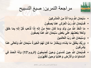 ‫التمرين‬ ‫مراجعة‬:‫التسبيح‬ ‫صيغ‬
•َ‫ان‬َ‫ح‬ْ‫ب‬ُ‫س‬ِ ّ‫هللا‬‫ا‬َ‫م‬ َ‫و‬ْ‫ا‬َ‫ن‬َ‫أ‬َ‫ِن‬‫م‬َ‫ٌِن‬‫ك‬ ِ‫ر‬ْ‫ش‬ُ‫م‬ْ‫ل‬‫ا‬
•َ‫ان‬َ‫ح‬ْ‫ب‬ُ‫س‬َ‫ف‬ِ َ‫هللا‬‫ب‬َ‫ر‬ِ‫ش‬ ْ‫ر‬َ‫ع‬ْ‫ل‬‫ا‬‫ا‬َ‫م‬َ‫ع‬َ‫ون‬ُ‫ف‬ ِ‫ص‬ٌَ
•‫ا‬َ‫م‬َ‫ذ‬َ‫خ‬َ‫ت‬‫ا‬ُ َ‫هللا‬‫ِن‬‫م‬‫د‬َ‫ل‬ َ‫و‬‫ا‬َ‫م‬ َ‫و‬َ‫ان‬َ‫ك‬ُ‫ه‬َ‫ع‬َ‫م‬ْ‫ِن‬‫م‬‫ه‬َ‫ل‬ِ‫إ‬‫ا‬ً‫ذ‬ِ‫إ‬َ‫َب‬‫ه‬َ‫ذ‬َ‫ل‬‫ل‬ُ‫ك‬‫ه‬َ‫ل‬ِ‫إ‬‫ا‬َ‫م‬ِ‫ب‬َ‫ق‬َ‫ل‬َ‫خ‬
َ‫ال‬َ‫ع‬َ‫ل‬ َ‫و‬ْ‫م‬ُ‫ه‬ُ‫ض‬ْ‫ع‬َ‫ب‬‫ى‬َ‫ل‬َ‫ع‬‫ض‬ْ‫ع‬َ‫ب‬َ‫ان‬َ‫ح‬ْ‫ب‬ُ‫س‬ِ َ‫هللا‬‫ا‬َ‫م‬َ‫ع‬َ‫ون‬ُ‫ف‬ ِ‫ص‬ٌَ
•َ‫ان‬َ‫ح‬ْ‫ب‬ُ‫س‬ َ‫و‬ِ َ‫هللا‬‫ب‬َ‫ر‬َ‫ٌِن‬‫م‬َ‫ل‬‫ا‬َ‫ع‬ْ‫ل‬‫ا‬
•َ‫ك‬‫ب‬َ‫ر‬ َ‫و‬ُ‫ق‬ُ‫ل‬ ْ‫خ‬ٌَ‫ا‬َ‫م‬‫اء‬َ‫ش‬ٌَُ‫ر‬‫ا‬َ‫ت‬ ْ‫خ‬ٌَ َ‫و‬‫ا‬َ‫م‬َ‫ان‬َ‫ك‬ُ‫م‬ُ‫ه‬َ‫ل‬ُ‫ة‬َ‫ر‬ٌَِ‫خ‬ْ‫ل‬‫ا‬َ‫ان‬َ‫ح‬ْ‫ب‬ُ‫س‬ِ َ‫هللا‬‫ى‬َ‫ل‬‫ا‬َ‫ع‬َ‫ت‬ َ‫و‬‫ا‬َ‫م‬َ‫ع‬
َ‫ون‬ُ‫ك‬ ِ‫ر‬ْ‫ش‬ٌُ
•َ‫ان‬َ‫ح‬ْ‫ب‬ُ‫س‬َ‫ف‬ِ َ‫هللا‬َ‫ٌِن‬‫ح‬َ‫ون‬ُ‫س‬ْ‫م‬ُ‫ت‬َ‫ٌِن‬‫ح‬ َ‫و‬َ‫ون‬ُ‫ح‬ِ‫ب‬ْ‫ص‬ُ‫ت‬‫﴿الروم‬:17﴾ُ‫ه‬َ‫ل‬ َ‫و‬ُ‫د‬ْ‫م‬َ‫ح‬ْ‫ل‬‫ا‬ًِ‫ف‬
ِ‫ت‬‫ا‬ َ‫او‬َ‫م‬َ‫س‬‫ال‬ِ‫ض‬ ْ‫ر‬َ ْ‫اْل‬ َ‫و‬‫ا‬ًٌِّ‫ش‬َ‫ع‬ َ‫و‬َ‫ٌِن‬‫ح‬ َ‫و‬َ‫ون‬ُ‫ر‬ِ‫ه‬ْ‫ظ‬ُ‫ت‬
‫الكرٌم‬ ‫القرآن‬ ‫لمتدبري‬ ‫العالمٌة‬ ‫الرابطة‬-2019 7
 