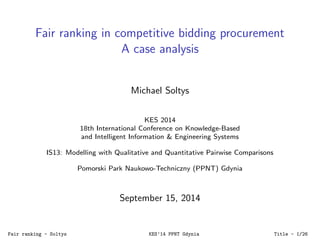 Fair ranking in competitive bidding procurement 
A case analysis 
Michael Soltys 
KES 2014 
18th International Conference on Knowledge-Based 
and Intelligent Information & Engineering Systems 
IS13: Modelling with Qualitative and Quantitative Pairwise Comparisons 
Pomorski Park Naukowo-Techniczny (PPNT) Gdynia 
September 15, 2014 
Fair ranking - Soltys KES'14 PPNT Gdynia Title - 1/26 
 