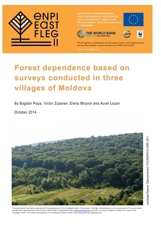 By Bogdan Popa, Victor Zubarev, Elena Moșnoi and Aurel Lozan
October 2014
Forest dependence based on
surveys conducted in three
villages of Moldova
This publication has been produced with the assistance of the European Union. The content, findings, interpretations, and con clusions of this publication
are the sole responsibility of the FLEG II (ENPI East) Programme Team (www.enpi-fleg.org) and can in no way be taken to reflect the views of the
European Union. The views expressed do not necessarily reflect those of the Implementing Organizations.
LandscapeReserve“Căpriana-Scoreni”©FLEG/EPAEUENPI,2011
 