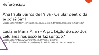 Referências:
Ana Paula Barros de Paiva - Celular dentro da
escola? Sim!
Disponível em: http://acervo.plannetaeducacao.com.br/portal/artigo.asp?artigo=2229
Luciana Maria Allan – A proibição do uso dos
celulares nas escolas faz sentido?
Disponível em:http://www.nota10.com.br/Artigos-detalhes-
Nota10_Publicacoes/1961/a_proibicao_do_celular_nas_escolas_faz_sentido_
 