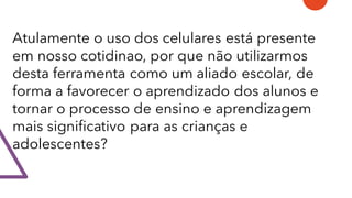 Atulamente o uso dos celulares está presente
em nosso cotidinao, por que não utilizarmos
desta ferramenta como um aliado escolar, de
forma a favorecer o aprendizado dos alunos e
tornar o processo de ensino e aprendizagem
mais significativo para as crianças e
adolescentes?
 