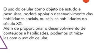 O uso do celular como objeto de estudo e
pesquisas, poderá apoiar o desenvolvimento das
habilidades sociais, ou seja, as habilidades do
século XXI.
Além de proporcionar o desenvolvimento de
conteúdos e habilidades, podemos otimizá-
las com o uso do celular.
 