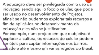 A educação deve ser privilegiada com o uso da
inovação, sendo aqui o foco o celular, que pode
ser usado no desenvolvimento de Projetos,
afinal; se não pudermos explorar tais recursos a
fim de aplicá-los no desenvolvimento da
educação eles não se justificariam.
Por exemplo, num projeto em que o objetivo é
explorar a cultura, os recursos do celular podem
ser úteis para captar informações nos bairros,
cidade e até mesmo em várias regiões do Brasil.
 
