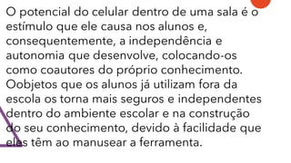 O potencial do celular dentro de uma sala é o
estímulo que ele causa nos alunos e,
consequentemente, a independência e
autonomia que desenvolve, colocando-os
como coautores do próprio conhecimento.
Oobjetos que os alunos já utilizam fora da
escola os torna mais seguros e independentes
dentro do ambiente escolar e na construção
do seu conhecimento, devido à facilidade que
eles têm ao manusear a ferramenta.
 