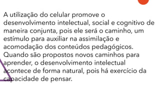 A utilização do celular promove o
desenvolvimento intelectual, social e cognitivo de
maneira conjunta, pois ele será o caminho, um
estímulo para auxiliar na assimilação e
acomodação dos conteúdos pedagógicos.
Quando são propostos novos caminhos para
aprender, o desenvolvimento intelectual
acontece de forma natural, pois há exercício da
capacidade de pensar.
 