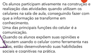 Os alunos participam ativamente na construção e
realização das atividades quando utilizam os
celulares na sala de aula, conseguindo fazer com
que a informação se transforme em
conhecimento.
Uma das principais funções do celular é a
comunicação.
Quando os alunos expõem suas opiniões e
discutem usando o celular como ferramenta nas
aulas, estão desenvolvendo suas habilidades
sociais e cognitivas na prática.
 