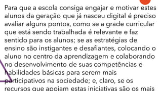 Para que a escola consiga engajar e motivar estes
alunos da geração que já nasceu digital é preciso
avaliar alguns pontos, como se a grade curricular
que está sendo trabalhada é relevante e faz
sentido para os alunos; se as estratégias de
ensino são instigantes e desafiantes, colocando o
aluno no centro da aprendizagem e colaborando
no desenvolvimento de suas competências e
habilidades básicas para serem mais
participativos na sociedade; e, claro, se os
recursos que apoiam estas iniciativas são os mais
 