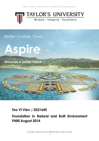 ENBE | Final Project | Part A – Report | The Better Liv able Town Representation
Teo Vi Vien| 0321645| Miss Ida| FNBE AUG 2014 | Taylor’s Univ ersity
1
Teo Vi Vien | 0321645
Foundation in Natural and Built Environment
FNBE August 2014
Better Livable Town
Aspire
Strive for a better future
 