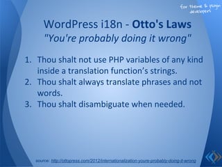 for theme & plugin
developers
1. Thou shalt not use PHP variables of any kind
inside a translation function’s strings.
2. Thou shalt always translate phrases and not
words.
3. Thou shalt disambiguate when needed.
WordPress i18n - Otto's Laws
"You're probably doing it wrong"
source: http://ottopress.com/2012/internationalization-youre-probably-doing-it-wrong
 
