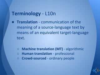 ● Translation - communication of the
meaning of a source-language text by
means of an equivalent target-language
text.
○ Machine translation (MT) - algorithmic
○ Human translation - professional
○ Crowd-sourced - ordinary people
Terminology - L10n
 
