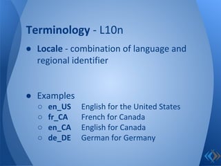 ● Locale - combination of language and
regional identifier
● Examples
○ en_US English for the United States
○ fr_CA French for Canada
○ en_CA English for Canada
○ de_DE German for Germany
Terminology - L10n
 