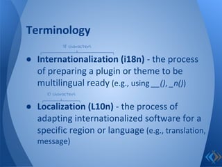 ● Internationalization (i18n) - the process
of preparing a plugin or theme to be
multilingual ready (e.g., using __(), _n())
● Localization (L10n) - the process of
adapting internationalized software for a
specific region or language (e.g., translation,
message)
Terminology
18 characters
10 characters
 