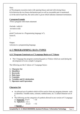 Compiled By: Er. K. KHAJA MOHIDEEN, Assistant Professor / Information Technology Page 11
Note:
a) The program execution starts with opening braces and end with closing brace.
b) In between the two braces declaration part as well as executable part is mentioned.
c) At the end of each line, the semi-colon is given which indicates statement termination.
C program Example
//First c program with return statement
#include <stdio.h>
int main (void)
{
printf ("welcome to c Programming language.n");
return 0;
}
Output:
welcome to c programming language.
4. C PROGRAMMING: DATA TYPES
4.1 C Program Constructs or C Language Basics or C Tokens
 The C language has program constructing parts or Tokens which are used during the
development of even a simple C program.
The following are the C tokens or C Language basics:
1. Character Set
2. Identifiers
3. Keywords
4. Data types
5. Constants
6. Variables and it's declaration
7. Operators and Expressions
Character Set
 An allowed set of symbols which will be used to form any program elements such
as identifier, Variable name, constant, method name, etc. is called Character set of
C.
 The following are the categories of symbols allowed in one version of C Language:
a) Numerals: 0 to 9 = 10
b) Alphabets: a to z
A to Z = 52
c) Special :
 