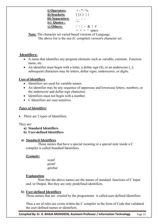 Compiled By: Er. K. KHAJA MOHIDEEN, Assistant Professor / Information Technology Page 12
i) Operators: + - * / %
ii) brackets: [ ] ( ) { }
iii) Separators: , . ; :
iv) Quotes : ' "
v) Others: /  | ~ & ! #
= < > ^ space
Note: The character set varied based versions of Language.
The above list is the one (C compiler) version's character set.
Identifiers:
 A name that identifies any program elements such as variable, constant, Function
name, etc.
 An identifier must begin with a letter, a dollar sign ($), or an underscore (_);
subsequent characters may be letters, dollar signs, underscores, or digits.
Uses of identifiers
 Identifiers are used for variable names.
 An identifier may be any sequence of uppercase and lowercase letters, numbers, or
the underscore and dollar-sign characters.
 Identifiers must not begin with a number.
 C Identifiers are case-sensitive.
Types of Identifiers
 There are 2 types of Identifiers.
They are:
a) Standard Identifiers
b) User-defined Identifiers
a) Standard Identifiers
Those names that have a special meaning or a special note inside a C
compiler is called Standard Identifiers.
Example:
scanf
printf
getchar
Explanation:
Note that the above names are the names of standard functions of C Input
and /or Output. But they are only predefined identifiers.
b) User-defined Identifiers
Those names that are created by the programmer is called user-defined Identifiers
Thus a set of rules are exists within the C compiler in the form of Code that validated
the user-defined names or identifiers.
 