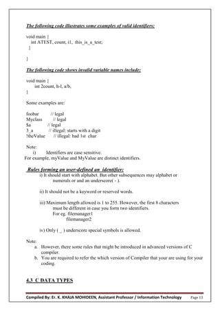 Compiled By: Er. K. KHAJA MOHIDEEN, Assistant Professor / Information Technology Page 13
The following code illustrates some examples of valid identifiers:
void main {
int ATEST, count, i1, this_is_a_test;
}
}
The following code shows invalid variable names include:
void main {
int 2count, h-l, a/b,
}
Some examples are:
foobar // legal
Myclass // legal
$a // legal
3_a // illegal: starts with a digit
!theValue // illegal: bad 1st char
Note:
i) Identifiers are case sensitive.
For example, myValue and MyValue are distinct identifiers.
Rules forming an user-defined an identifier:
i) It should start with alphabet. But other subsequences may alphabet or
numerals or and an underscore( - ).
ii) It should not be a keyword or reserved words.
iii) Maximum length allowed is 1 to 255. However, the first 8 characters
must be different in case you form two identifiers.
For eg. filemanager1
filemanager2
iv) Only ( _ ) underscore special symbols is allowed.
Note:
a. However, there some rules that might be introduced in advanced versions of C
compiler.
b. You are required to refer the which version of Compiler that your are using for your
coding.
4.3 C DATA TYPES
 