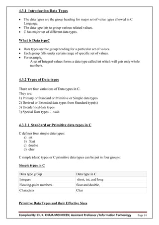 Compiled By: Er. K. KHAJA MOHIDEEN, Assistant Professor / Information Technology Page 14
4.3.1 Introduction Data Types
 The data types are the group heading for major set of value types allowed in C
Language.
 The data type lets to group various related values.
 C has major set of different data types.
What is Data type?
 Data types are the group heading for a particular set of values.
 Each group falls under certain range of specific set of values.
 For example,
A set of Integral values forms a data type called int which will gets only whole
numbers.
4.3.2 Types of Data types
There are four variations of Data types in C.
They are:
1) Primary or Standard or Primitive or Simple data types
2) Derived or Extended data types from Standard type(s)
3) Userdefined data types
3) Special Data types. - void
4.3.2.1 Standard or Primitive data types in C
C defines four simple data types:
a) int
b) float
c) double
d) char
C simple (data) types or C primitive data types can be put in four groups:
Simple types in C
Data type group Data type in C
Integers short, int, and long
Floating-point numbers float and double,
Characters Char
Primitive Data Types and their Effective Sizes
 