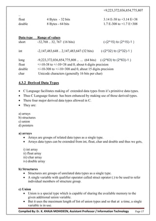 Compiled By: Er. K. KHAJA MOHIDEEN, Assistant Professor / Information Technology Page 17
+9,223,372,036,854,775,807
..
float 4 Bytes - 32 bits 3.14 E-38 to +3.14 E+38
double 8 Bytes - 64 bits 1.7 E-308 to +1.7 E+308
Data type Range of values
short -32,768 .. 32, 767 (16 bits) (-(2^15) to (2^15)-1 )
int -2,147,483,648 .. 2,147,483,647 (32 bits) (-(2^32) to (2^32)-1 )
long -9,223,372,036,854,775,808 .. ... (64 bits) (-(2^63) to (2^63)-1 )
float +/-10-38 to +/-10+38 and 0, about 6 digits precision
double +/-10-308 to +/-10+308 and 0, about 15 digits precision
char Unicode characters (generally 16 bits per char)
4.3.2 Derived Data Types
 C Language facilitates making of extended data types from it’s primitive data types.
 Thus C Language feature has been enhanced by making use of those derived types.
 There four major derived data types allowed in C.
 They are:
a) arrays
b) structures
c) union
d) pointers
a) arrays
 Arrays are groups of related data types as a single type.
 Arrays data types can be extended from int, float, char and double and thus we gets,
i) int array
ii) float array
iii) char array
iv) double array
b) Structures
 Structures are groups of unrelated data types as a single type.
 A single variable with qualifier operator called struct oprator (.) to be used to refer
individual members of structure group.
c) Union
 Union is a special type which is capable of sharing the available memory to the
given additional union variable.
 But it uses the maximum length of list of union types and so that at a time, a single
variable is in use.
 