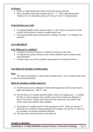 Compiled By: Er. K. KHAJA MOHIDEEN, Assistant Professor / Information Technology Page 18
d) Pointers
 Pointer is a special data type used to access the memory directly.
 This is possible with pointer operator such as “ * ” where adds meaning that
“address of” at its declaration point and “value at” in the C statement part.
4) Special Data type (void)
 C Language handles all the situation where a “ null” value in its position will be
referred with the help of a special variable called void.
 Void keyword adds special meaning that “nothing to be done” or “nothing to be
returned”.
4.4 VARIABLES
4.4.1 What are C variables?
 Variables are memory location in computer's memory to store data.
 To indicate the memory location, each variable should be given a unique name
called identifier.
 Variable names are just the symbolic representation of a memory location.
4.4.2 Rules for forming Variable names
Note:
The rules of an identifier is same for the Variable name, since a variable name must
a valid user_defined identifier.
Rules for forming variable name in C
a) Variable name can be composed of letters (both uppercase and lowercase letters),
digits and underscore '_'and ‘$’ only.
b) The first letter of a variable should be either a letter or an underscore( _ ) or dollar
($). But, it is discouraged to start variable name with an underscore though it is
legal. It is because, variable name that starts with underscore can conflict with
system names and compiler may complain.
c) The length of a variable must be 1to the maximum of 255. . However, the first 31
characters of a variable are discriminated by the compiler. So, the first 31 letters of
two variables in a program should be different.
d) The keyword or reserved words are not allowed.
Variable Vs Identifiers
 