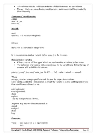 Compiled By: Er. K. KHAJA MOHIDEEN, Assistant Professor / Information Technology Page 19
 All variables must be valid identifiers but all identifiers need not be variables.
 Memory blocks are named using variables where as the name itself is provided by
identifiers only.
Examples of variable name:
Valid:
sum, car_no,
count etc.
Invalid:
sum+
Reason : + is not allowed symbol.
int num;
Here, num is a variable of integer type.
In C programming, declare variable before using it in the program.
Declaration of variable
 C has a concept of 'data types' which are used to define a variable before its use.
 The definition of a variable will assign storage for the variable and define the type of
data that will be held in the location.
[storage_class] [augment] data_type V1, V2, . . . Vn[ =value1, value2, … valuen] ;
Where
storage_class is a storage specifier which decides the scope of the variable.
Note: scope decides the Time duration in which the variable is in live and the places where
these variables are allowed to use.
auto [automatic]
extern [external]
static
register
are the storage classes allowed.
Augment may any one of four type such as
signed
unsigned
short
long
Examples:
Valid : auto signed int i; is equivalent to
int i;
 