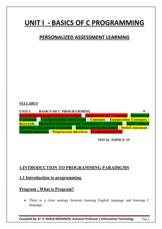 Compiled By: Er. K. KHAJA MOHIDEEN, Assistant Professor / Information Technology Page 2
UNIT I - BASICS OF C PROGRAMMING
PERSONALIZED ASSESSMENT LEARNING
SYLLABUS
UNIT I BASICS OF C PROGRAMMING 9
Introduction to programming paradigms – Applications of C Language - Structure of
C program - C programming: Data Types - Constants – Enumeration Constants -
Keywords – Operators: Precedence and Associativity - Expressions – Input / Output
statements, Assignment statements – Decision making statements - Switch statement -
Looping statements – Preprocessor directives - Compilation process.
TOTAL TOPICS: 15
1.INTRODUCTION TO PROGRAMMING PARADIGMS
1.1 Introduction to programming
Program : What is Program?
 There is a close analogy between learning English language and learning C
language.
 