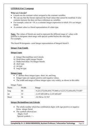 Compiled By: Er. K. KHAJA MOHIDEEN, Assistant Professor / Information Technology Page 22
LITERALS in C Language
What are Literals?
 Literals are the constant values assigned to the constant variables.
 We can say that the literals represent the fixed values that cannot be modified. It also
contains memory but does not have references as variables.
 For example, const int =10; is a constant integer expression in which 10 is an integer
literal.
 A constant value is a literal representation of a data type.
Note: The values of literals are used to represent the different range of values with
qualifier to designate short range with special symbol before the start digit.
For example ,
The literal 08 designates octal Integer representation of Integral literal 8.
Integer Type Family
Integer types
a) Integer Decimal(base ten) Literals
b) Octal (base eight) integer literals
c) Hadecimal (base 16) integer literals.
d) short type
e) int type
f) long int type
Integer types
 C defines three integer types: short, int, and long.
 Integer types are signed, positive and negative values.
 The width and ranges of these integer types vary widely, as shown in this table:
Integer Types
Name Width Range
long 64 -9,223,372,036,854,775,808 to 9,223,372,036,854,775,807
int 32 -2,147,483,648 to 2,147,483,647
Short 16 -32,768 to 32,767
Integer Decimal(base ten) Literals
 The whole number which has combination digits with sign positive or negative
forms integer literal.
 The symbols allowed are:
Digits: 0 to9
Special symbols: + -
 