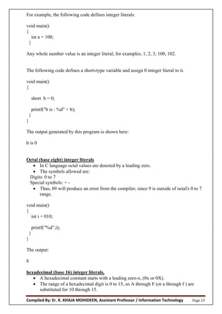 Compiled By: Er. K. KHAJA MOHIDEEN, Assistant Professor / Information Technology Page 23
For example, the following code defines integer literals:
void main()
{
int a = 100;
}
Any whole number value is an integer literal, for examples, 1, 2, 3, 100, 102.
The following code defines a shortvtype variable and assign 0 integer literal to it.
void main()
{
short b = 0;
printf("b is : %d" + b);
}
}
The output generated by this program is shown here:
b is 0
Octal (base eight) integer literals
 In C language octal values are denoted by a leading zero.
 The symbols allowed are:
Digits: 0 to 7
Special symbols: + -
 Thus, 09 will produce an error from the compiler, since 9 is outside of octal's 0 to 7
range.
void main()
{
int i = 010;
printf(”%d”,i);
}
}
The output:
8
hexadecimal (base 16) integer literals.
 A hexadecimal constant starts with a leading zero-x, (0x or 0X).
 The range of a hexadecimal digit is 0 to 15, so A through F (or a through f ) are
substituted for 10 through 15.
 